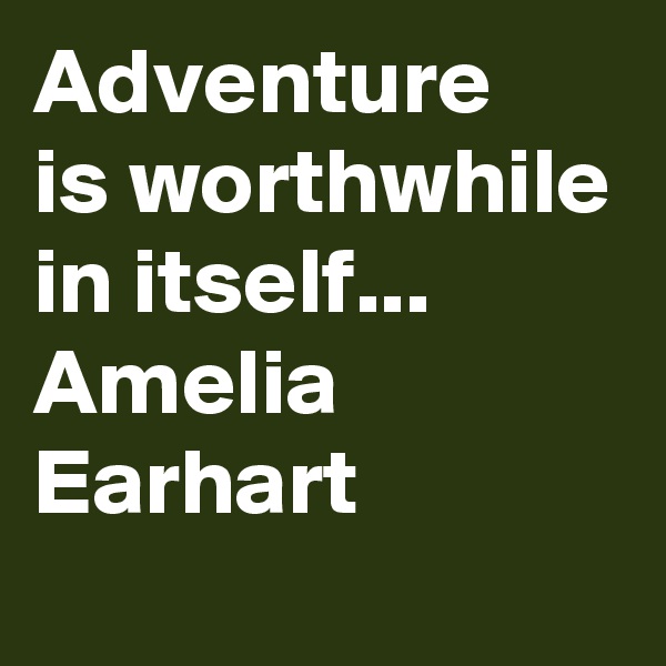 Adventure
is worthwhile
in itself...
Amelia Earhart