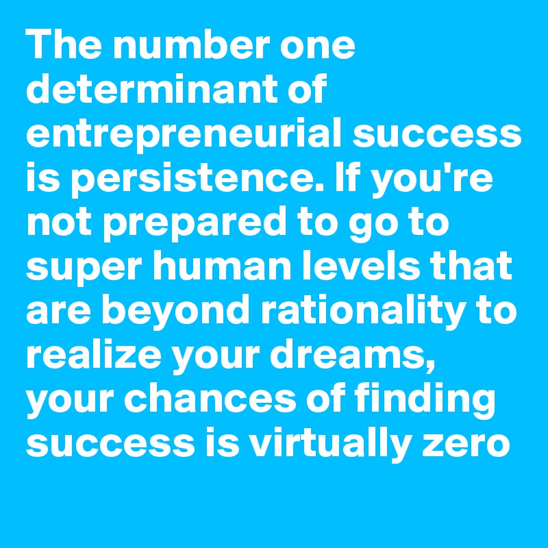 The number one determinant of entrepreneurial success is persistence. If you're not prepared to go to super human levels that are beyond rationality to realize your dreams, your chances of finding success is virtually zero