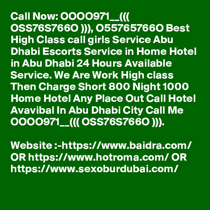 Call Now: OOOO971__((( OSS76S766O ))), O55765766O Best High Class call girls Service Abu Dhabi Escorts Service in Home Hotel in Abu Dhabi 24 Hours Available Service. We Are Work High class Then Charge Short 800 Night 1000 Home Hotel Any Place Out Call Hotel Avavibal In Abu Dhabi City Call Me OOOO971__((( OSS76S766O ))). 

Website :-https://www.baidra.com/ OR https://www.hotroma.com/ OR https://www.sexoburdubai.com/
