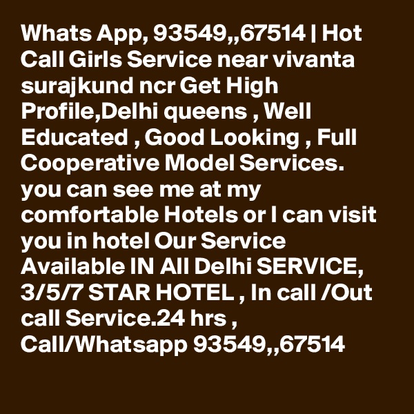 Whats App, 93549,,67514 | Hot Call Girls Service near vivanta surajkund ncr Get High Profile,Delhi queens , Well Educated , Good Looking , Full Cooperative Model Services. you can see me at my comfortable Hotels or I can visit you in hotel Our Service Available IN All Delhi SERVICE, 3/5/7 STAR HOTEL , In call /Out call Service.24 hrs , Call/Whatsapp 93549,,67514 
