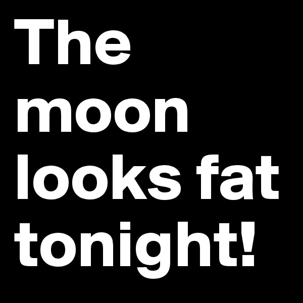 The moon looks fat tonight!