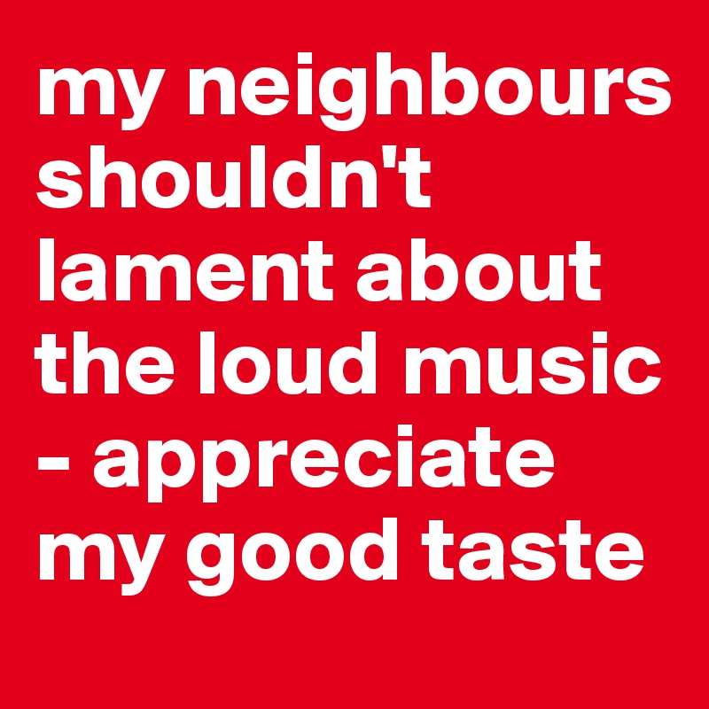 my neighbours shouldn't lament about the loud music - appreciate my good taste