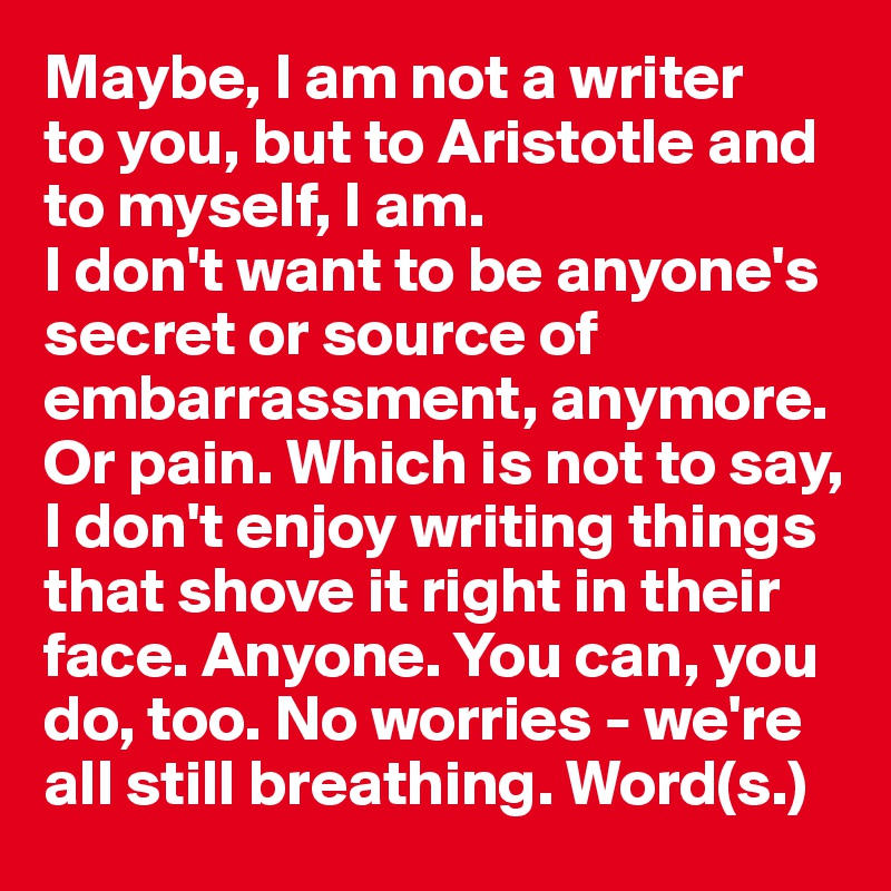 Maybe, I am not a writer 
to you, but to Aristotle and to myself, I am. 
I don't want to be anyone's secret or source of embarrassment, anymore. Or pain. Which is not to say, I don't enjoy writing things that shove it right in their face. Anyone. You can, you do, too. No worries - we're all still breathing. Word(s.)