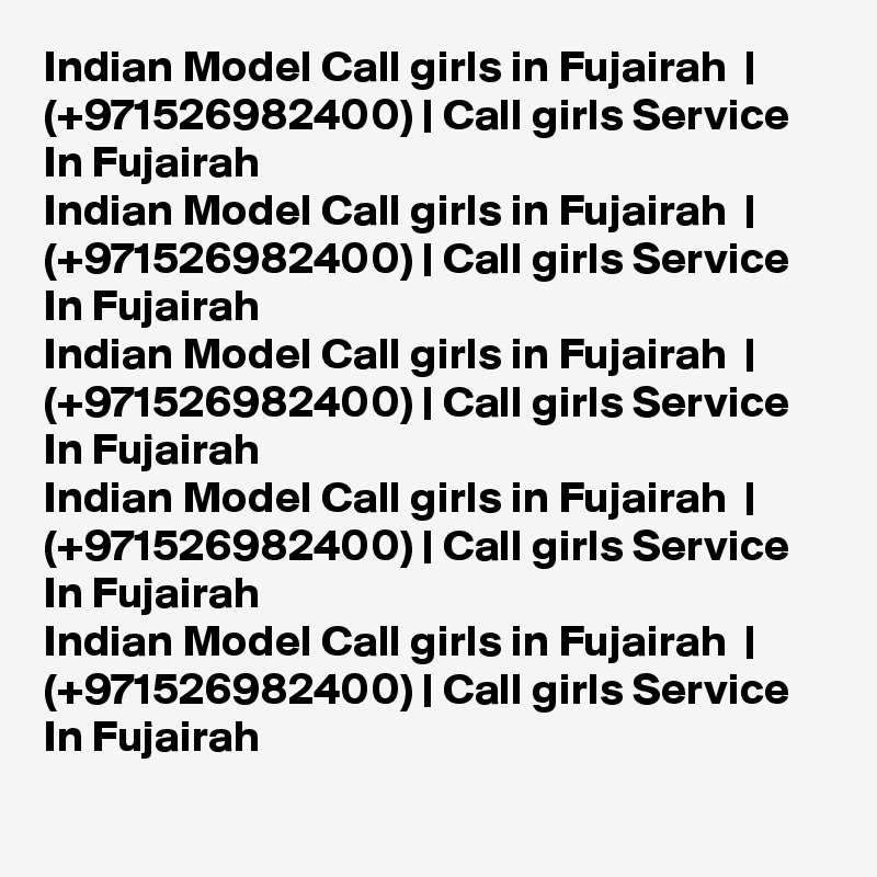 Indian Model Call girls in Fujairah  | (+971526982400) | Call girls Service In Fujairah  
Indian Model Call girls in Fujairah  | (+971526982400) | Call girls Service In Fujairah  
Indian Model Call girls in Fujairah  | (+971526982400) | Call girls Service In Fujairah  
Indian Model Call girls in Fujairah  | (+971526982400) | Call girls Service In Fujairah  
Indian Model Call girls in Fujairah  | (+971526982400) | Call girls Service In Fujairah  
