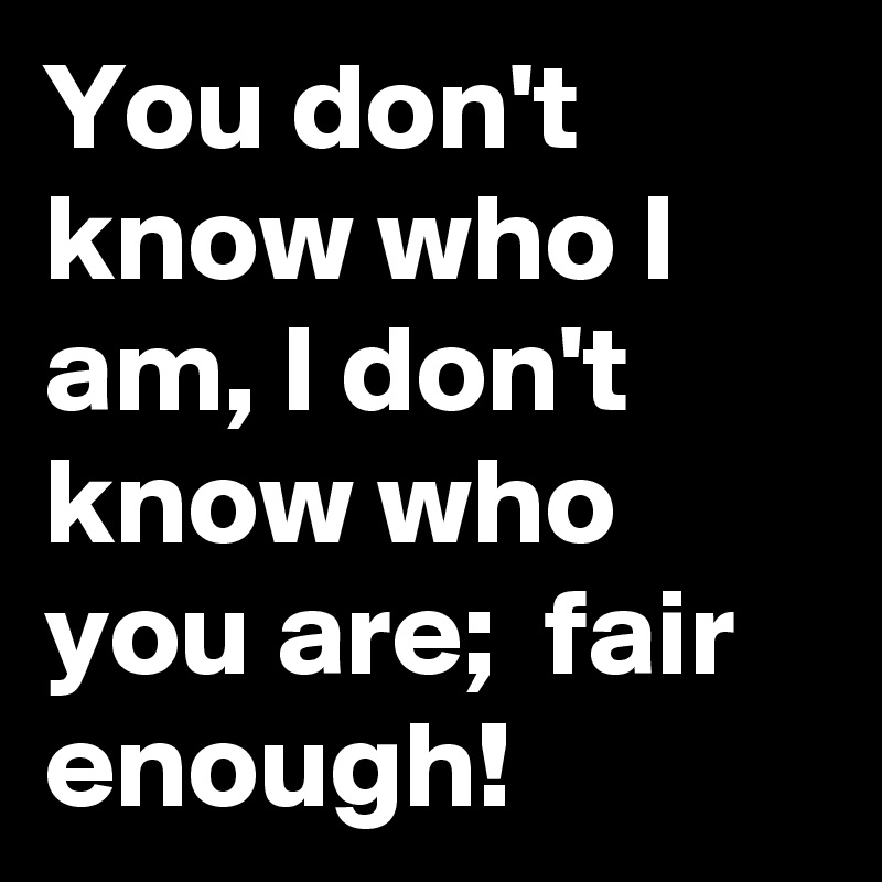 You don't know who I am, I don't know who you are;  fair enough!