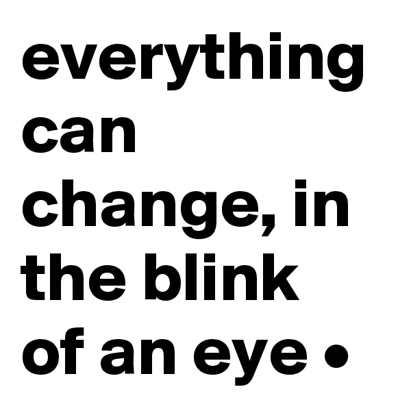 everything can change, in the blink of an eye •