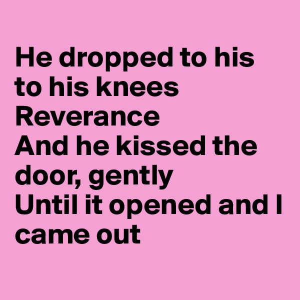 
He dropped to his to his knees 
Reverance
And he kissed the door, gently
Until it opened and I came out

