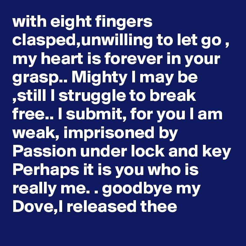 with eight fingers clasped,unwilling to let go ,
my heart is forever in your grasp.. Mighty I may be ,still I struggle to break free.. I submit, for you I am weak, imprisoned by Passion under lock and key Perhaps it is you who is really me. . goodbye my Dove,I released thee