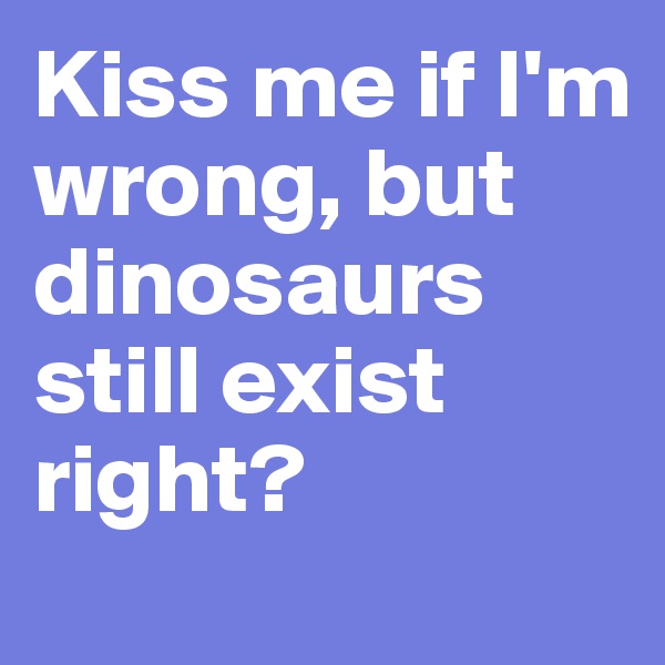 Kiss me if I'm wrong, but dinosaurs still exist right?