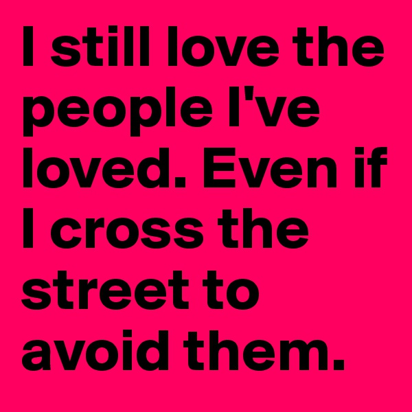 I still love the people I've loved. Even if I cross the street to avoid them.