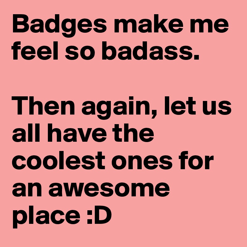 Badges make me feel so badass. 

Then again, let us all have the coolest ones for an awesome place :D