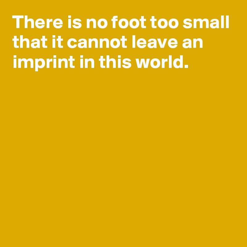 There is no foot too small that it cannot leave an imprint in this world.






