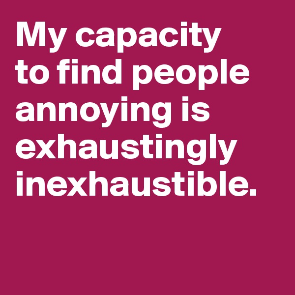 My capacity 
to find people 
annoying is exhaustingly inexhaustible. 


