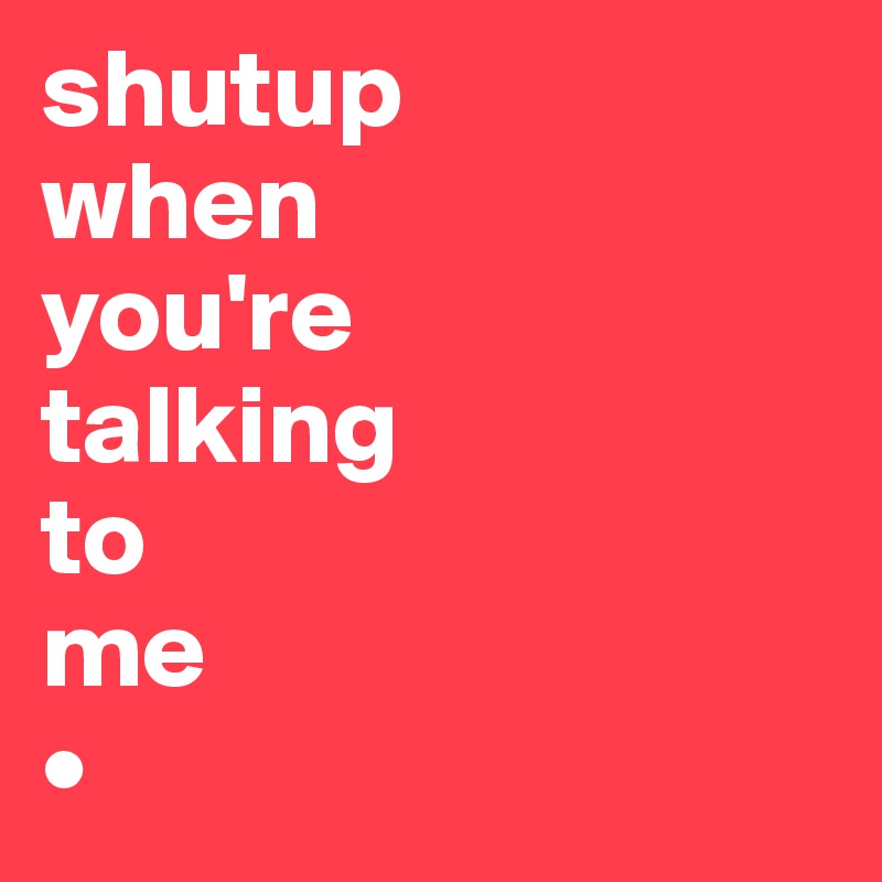 shutup
when
you're
talking
to
me
•