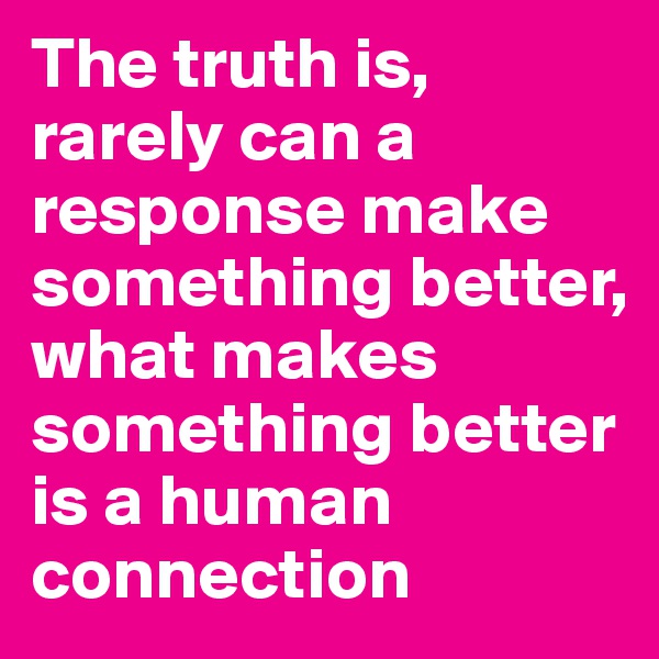 The truth is, rarely can a response make something better, what makes something better is a human connection 