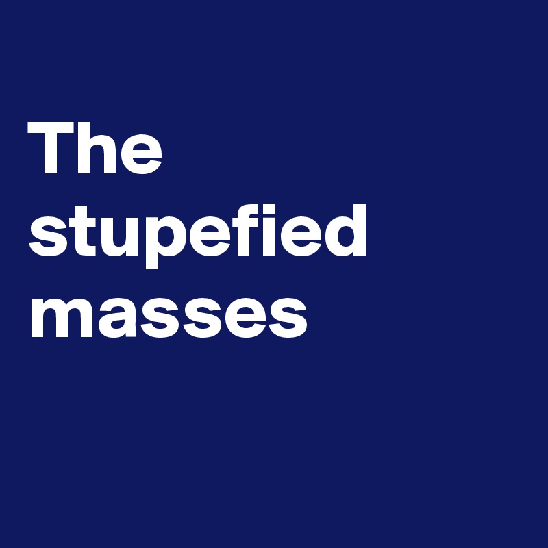 
The stupefied
masses

