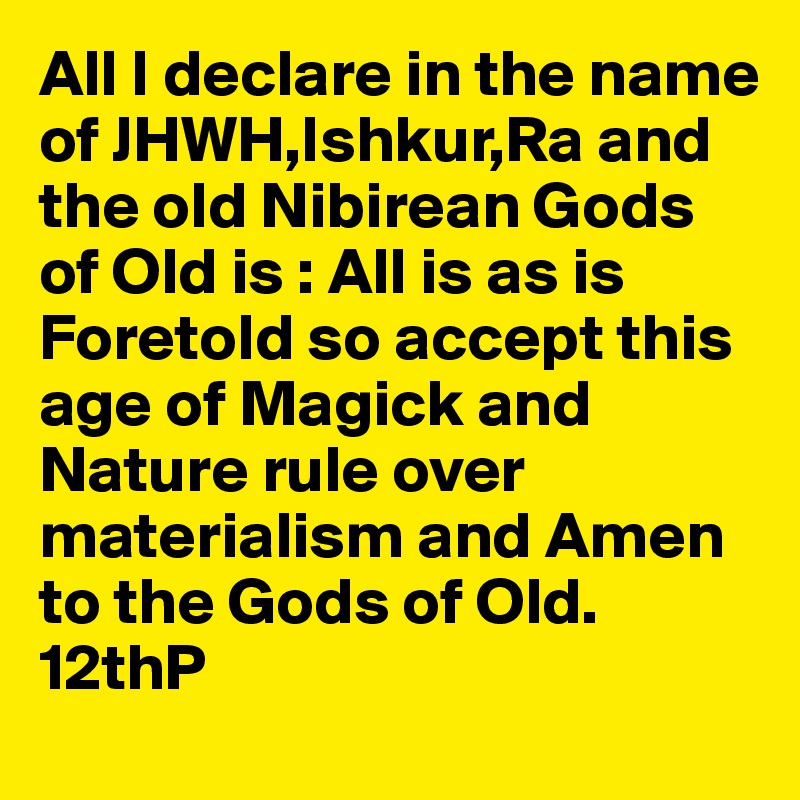 All I declare in the name of JHWH,Ishkur,Ra and the old Nibirean Gods of Old is : All is as is Foretold so accept this age of Magick and Nature rule over materialism and Amen to the Gods of Old. 12thP