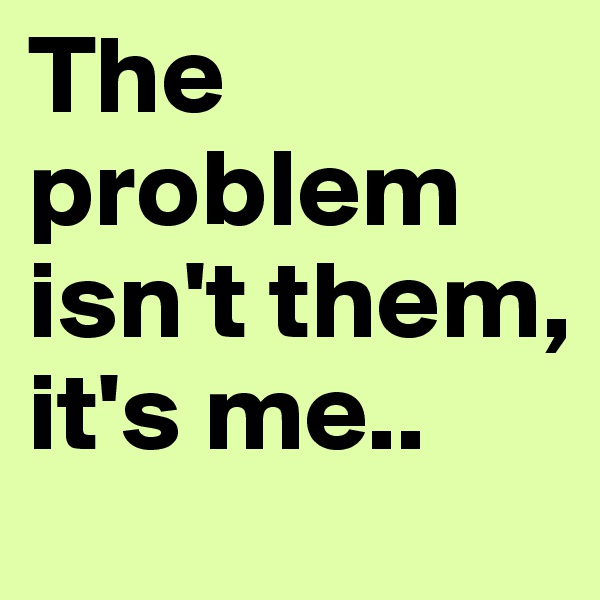 The problem isn't them, it's me.. 