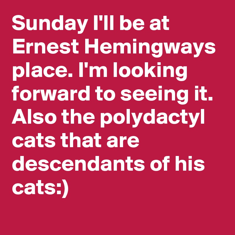 Sunday I'll be at Ernest Hemingways place. I'm looking forward to seeing it. Also the polydactyl cats that are descendants of his cats:)
