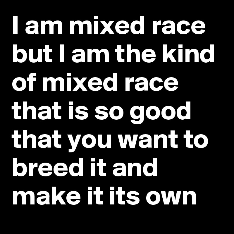 I am mixed race but I am the kind of mixed race that is so good that you want to breed it and make it its own