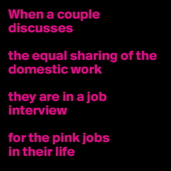 When a couple discusses 

the equal sharing of the domestic work

they are in a job interview 

for the pink jobs 
in their life