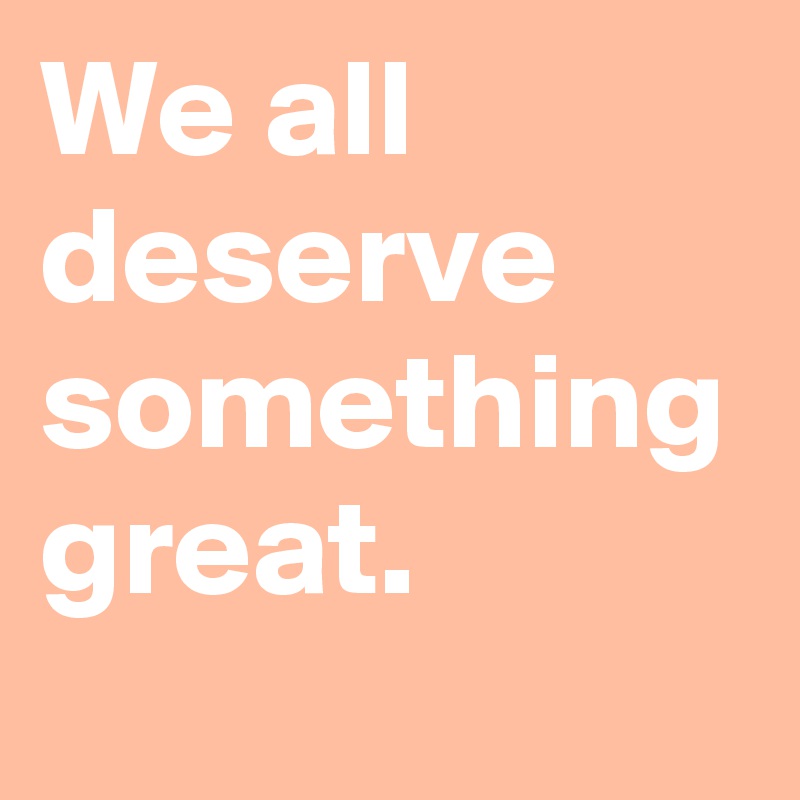 We all deserve something great.