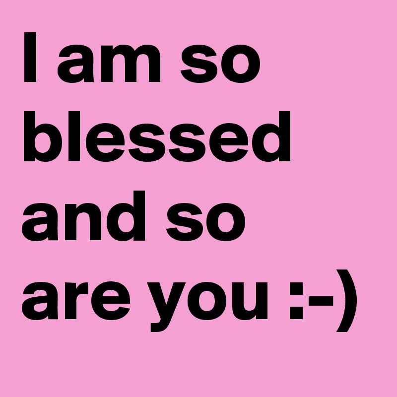 I am so blessed and so are you :-)