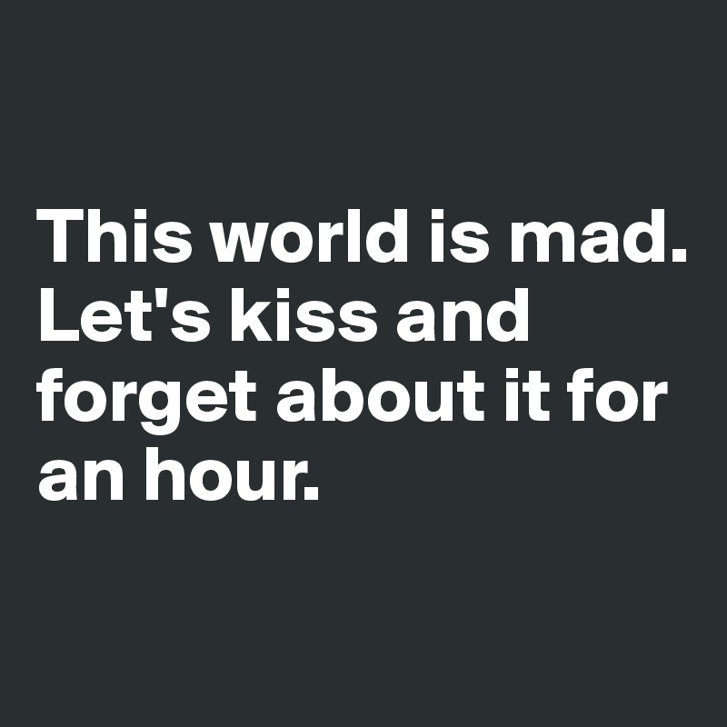 

This world is mad.
Let's kiss and forget about it for an hour.

