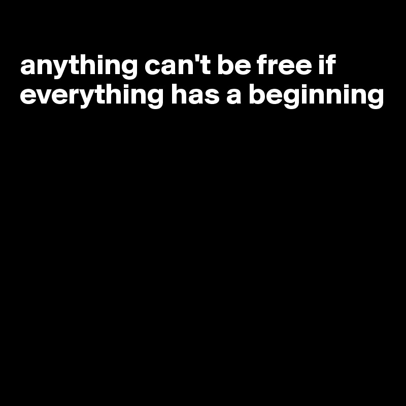 
anything can't be free if everything has a beginning








