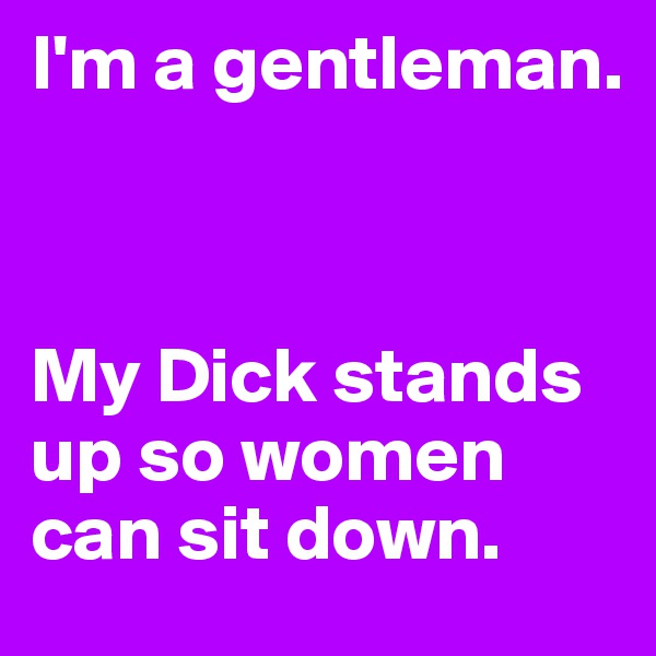 I'm a gentleman.



My Dick stands up so women can sit down.