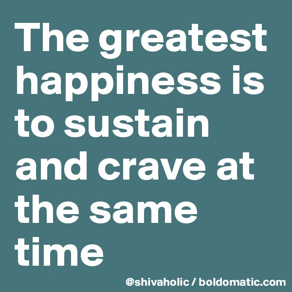 The greatest happiness is to sustain and crave at the same time 