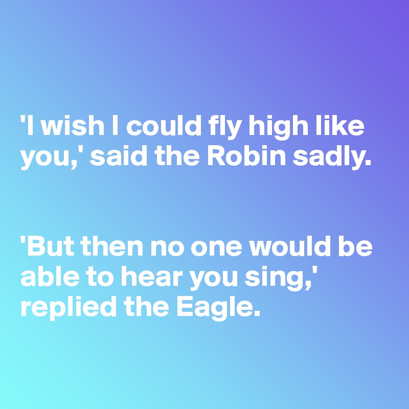 


'I wish I could fly high like you,' said the Robin sadly. 


'But then no one would be able to hear you sing,' replied the Eagle. 

