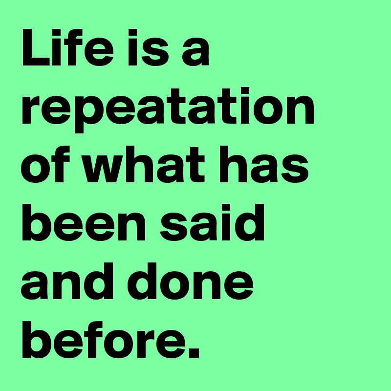 Life is a repeatation of what has been said and done before.