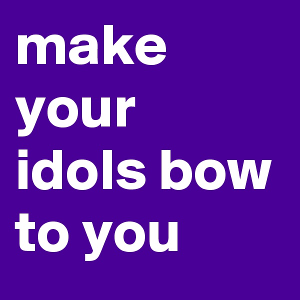 make your idols bow to you