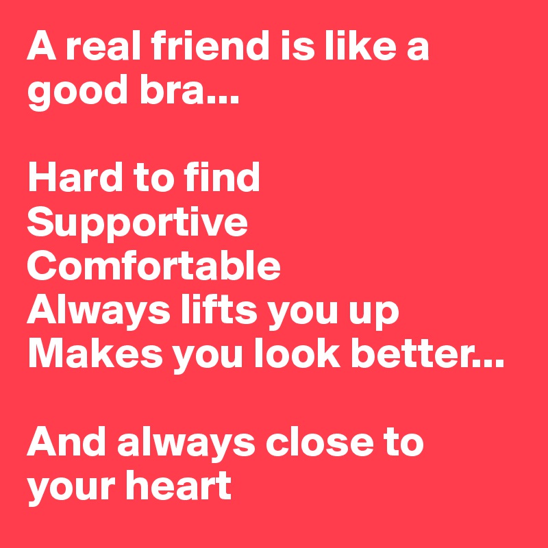 A real friend is like a good bra...

Hard to find
Supportive
Comfortable
Always lifts you up
Makes you look better...

And always close to your heart