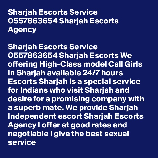 Sharjah Escorts Service 0557863654 Sharjah Escorts Agency

Sharjah Escorts Service 0557863654 Sharjah Escorts We offering High-Class model Call Girls in Sharjah available 24/7 hours Escorts Sharjah is a special service for Indians who visit Sharjah and desire for a promising company with a superb mate. We provide Sharjah Independent escort Sharjah Escorts Agency I offer at good rates and negotiable I give the best sexual service 