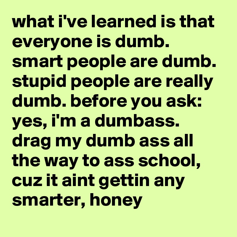 what i've learned is that everyone is dumb. smart people are dumb. stupid people are really dumb. before you ask: yes, i'm a dumbass. drag my dumb ass all the way to ass school, cuz it aint gettin any smarter, honey