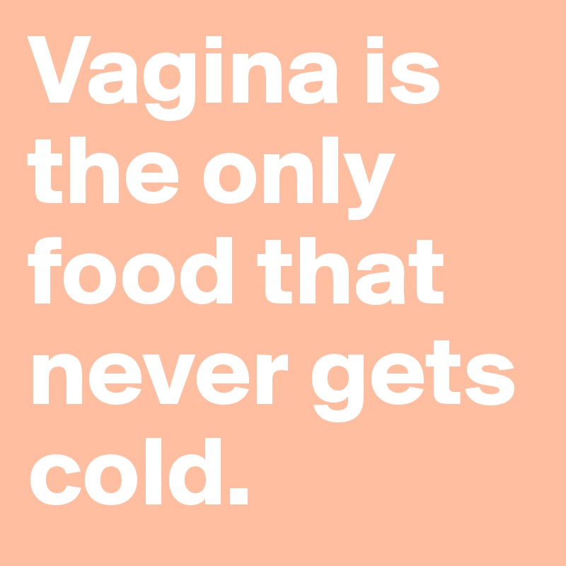 Vagina is the only food that never gets cold. 