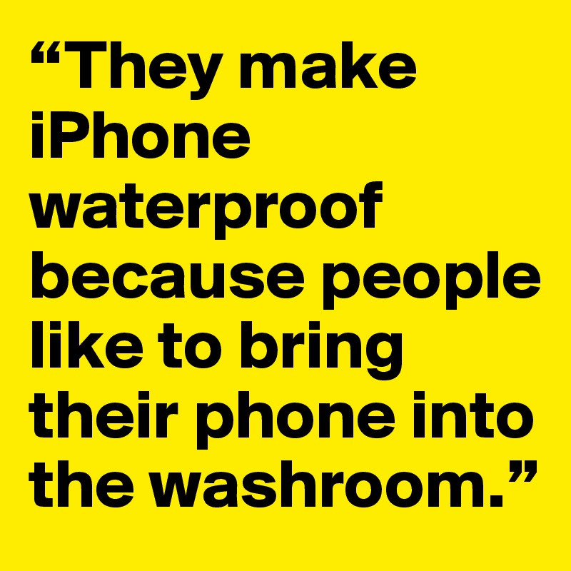 “They make iPhone waterproof because people like to bring their phone into the washroom.”