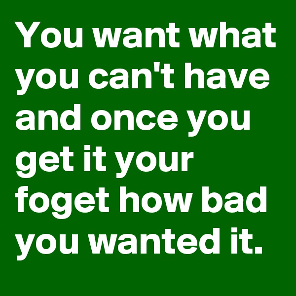 You want what you can't have and once you get it your foget how bad you wanted it.