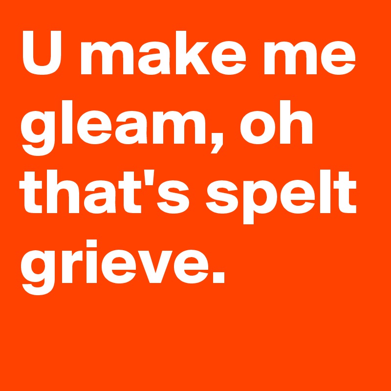 U make me gleam, oh that's spelt grieve. 
