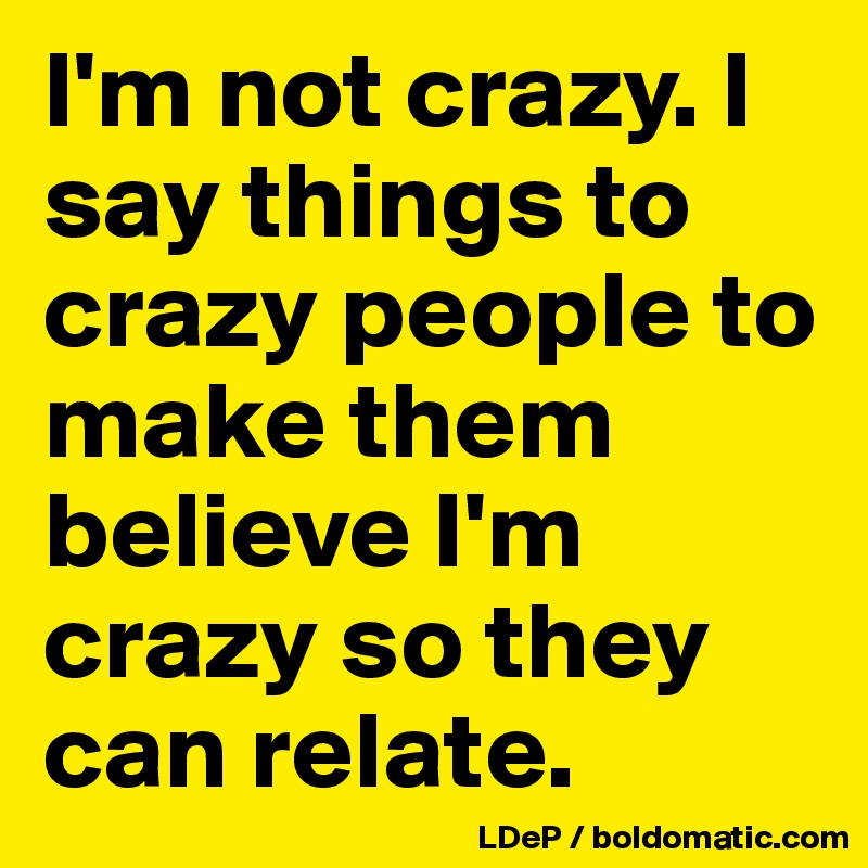 I'm not crazy. I say things to crazy people to make them believe I'm crazy so they can relate. 