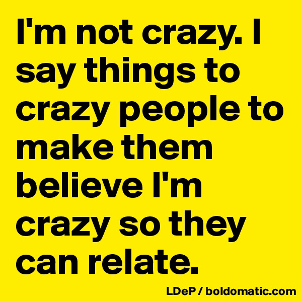 I'm not crazy. I say things to crazy people to make them believe I'm crazy so they can relate. 