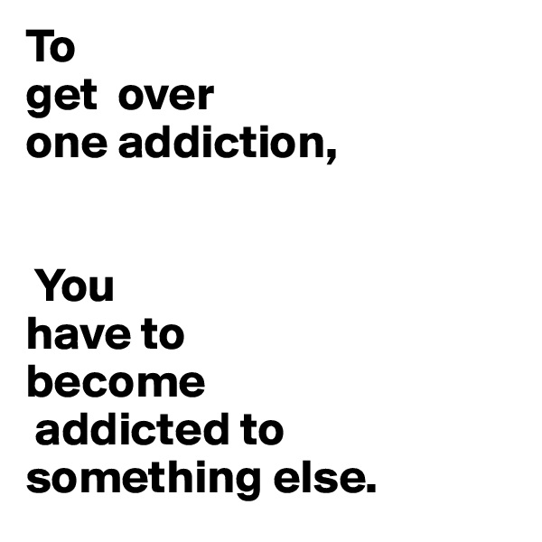 To
get  over 
one addiction, 


 You 
have to                                  become
 addicted to something else.