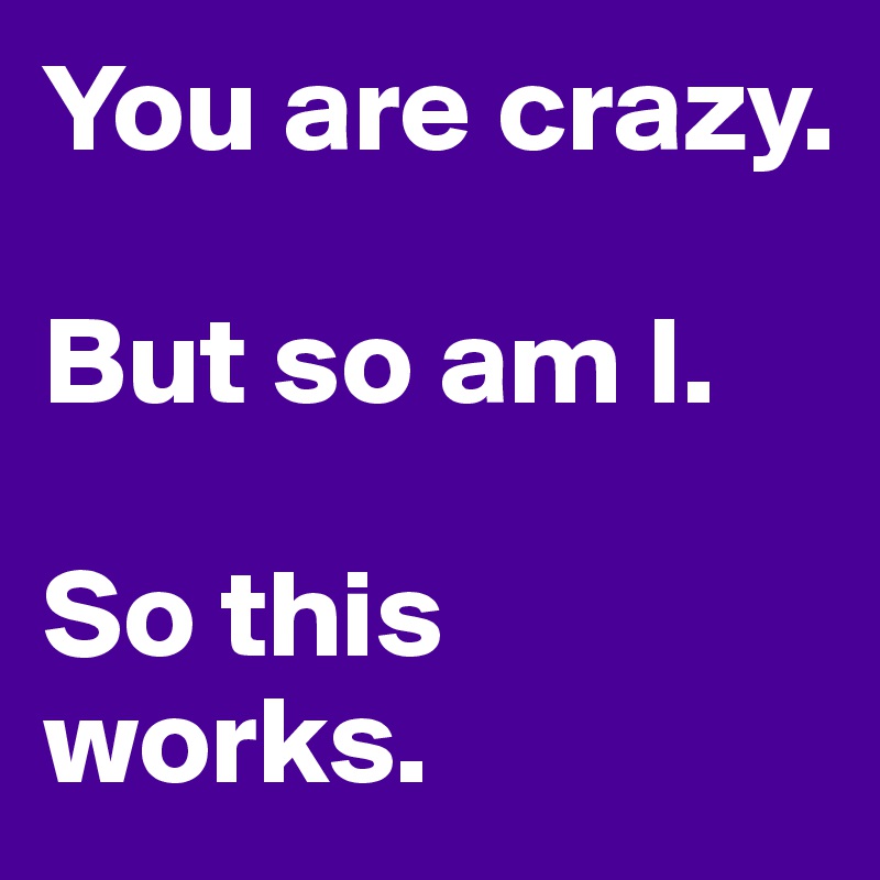 You are crazy.

But so am I.

So this works.