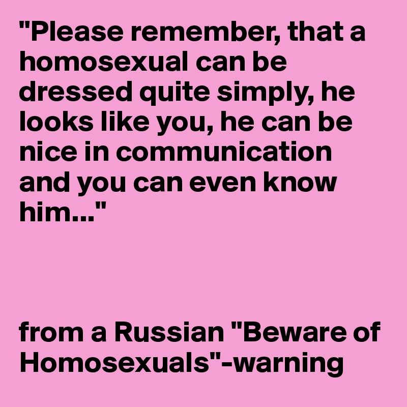 "Please remember, that a homosexual can be dressed quite simply, he looks like you, he can be nice in communication and you can even know him..."



from a Russian "Beware of Homosexuals"-warning