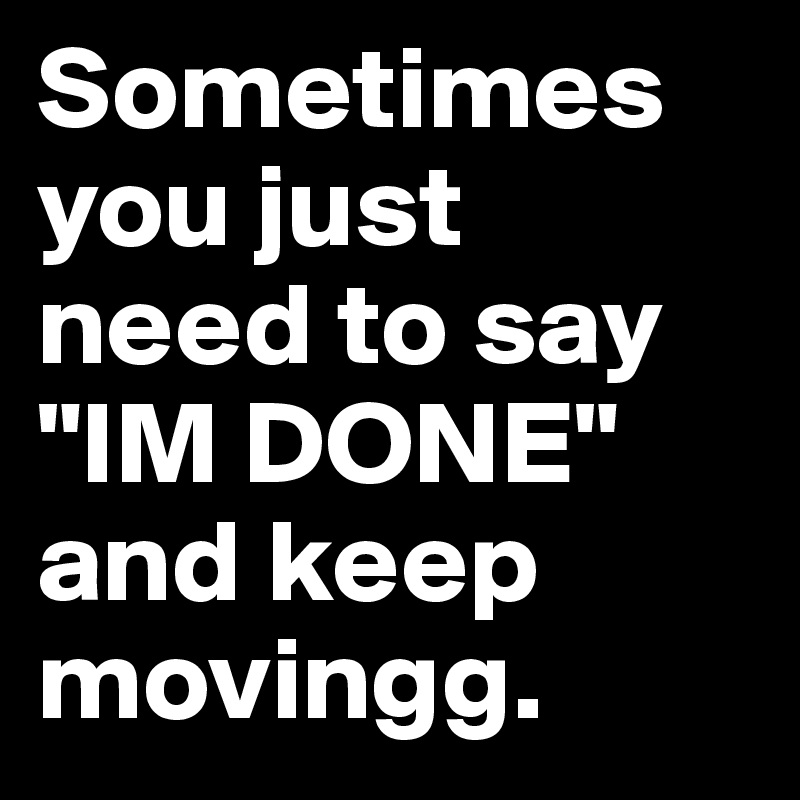 Sometimes you just need to say "IM DONE" and keep movingg.