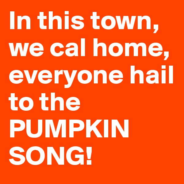 In this town, we cal home, everyone hail to the PUMPKIN SONG!