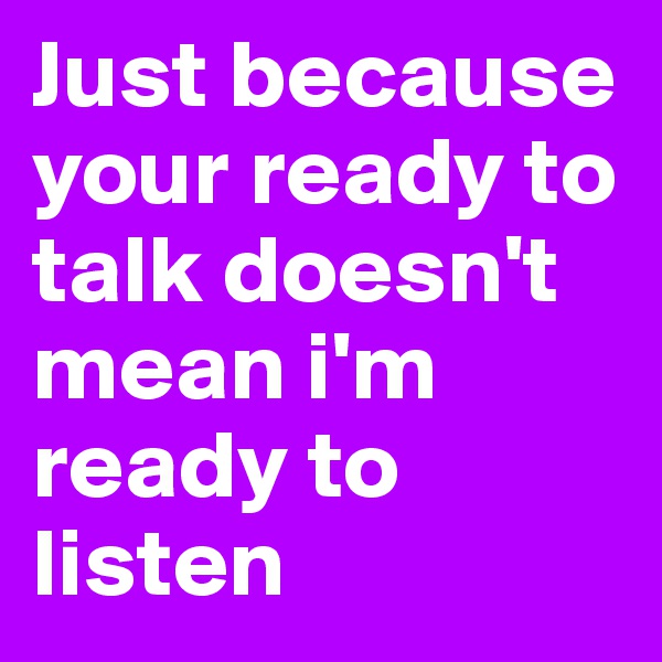 Just because your ready to talk doesn't mean i'm ready to listen 