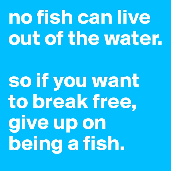 no fish can live out of the water.

so if you want to break free, give up on being a fish. 